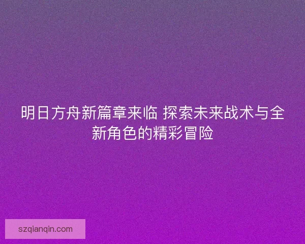 明日方舟新篇章来临 探索未来战术与全新角色的精彩冒险