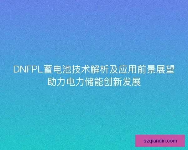 DNFPL蓄电池技术解析及应用前景展望助力电力储能创新发展