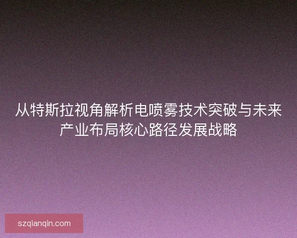 从特斯拉视角解析电喷雾技术突破与未来产业布局核心路径发展战略