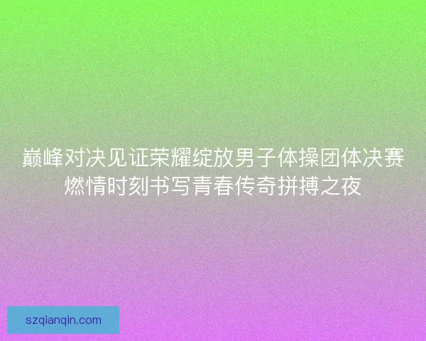 巅峰对决见证荣耀绽放男子体操团体决赛燃情时刻书写青春传奇拼搏之夜
