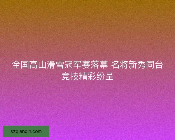 全国高山滑雪冠军赛落幕 名将新秀同台竞技精彩纷呈