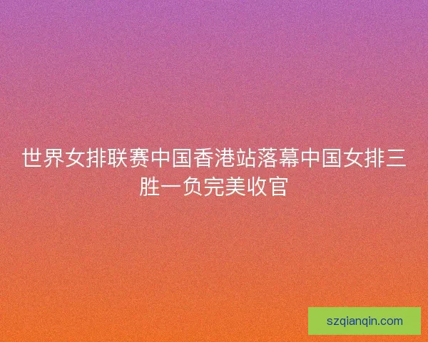 世界女排联赛中国香港站落幕中国女排三胜一负完美收官 世界女排联赛中国香港站落幕中国女排三胜一负完美收官