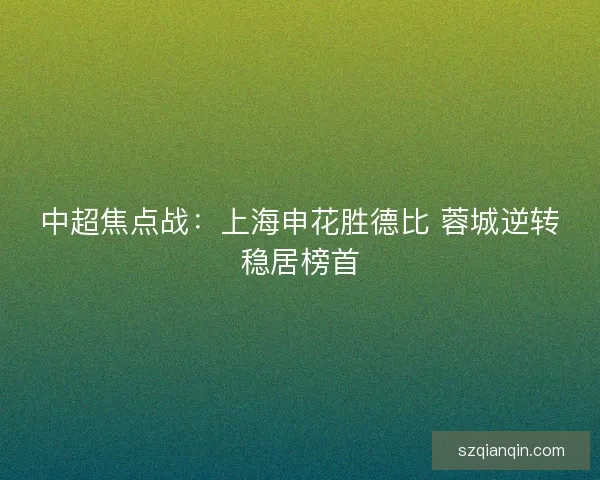 中超焦点战:上海申花胜德比 蓉城逆转稳居榜首 中超焦点战:上海申花胜德比 蓉城逆转稳居榜首