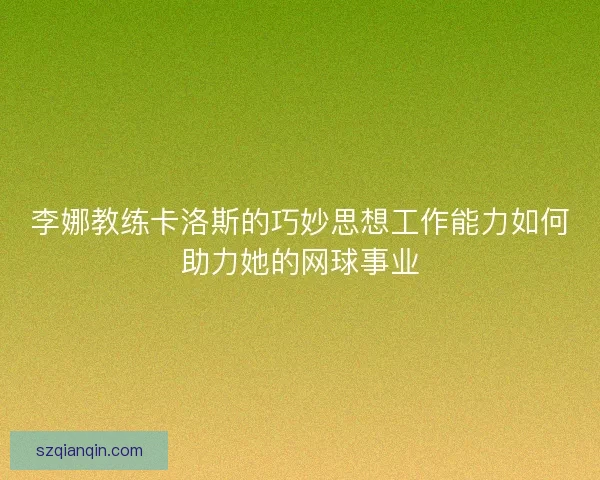 李娜教练卡洛斯的巧妙思想工作能力如何助力她的网球事业 李娜教练卡洛斯的巧妙思想工作能力如何助力她的网球事业