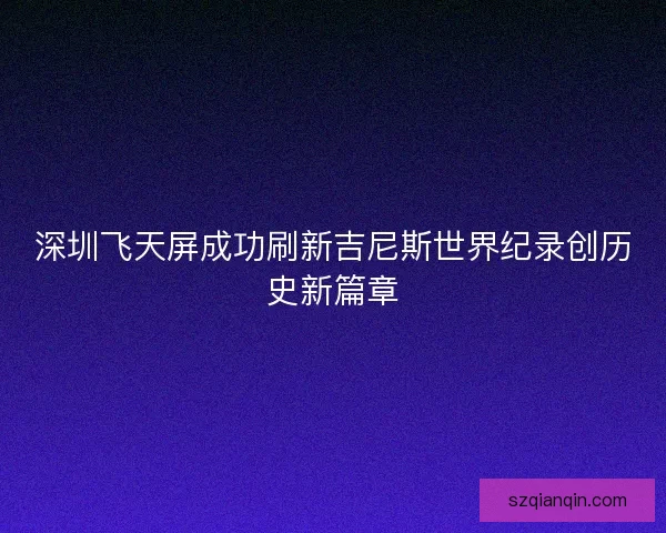 深圳飞天屏成功刷新吉尼斯世界纪录创历史新篇章