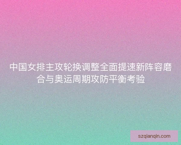 中国女排主攻轮换调整全面提速新阵容磨合与奥运周期攻防平衡考验