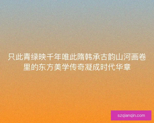 只此青绿映千年唯此隋韩承古韵山河画卷里的东方美学传奇凝成时代华章 只此青绿映千年唯此隋韩承古韵山河画卷里的东方美学传奇凝成时代华章