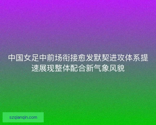 中国女足中前场衔接愈发默契进攻体系提速展现整体配合新气象风貌 中国女足中前场衔接愈发默契进攻体系提速展现整体配合新气象风貌