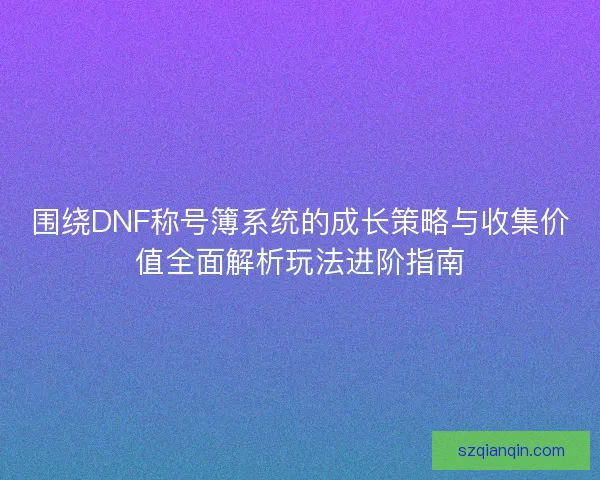 围绕DNF称号簿系统的成长策略与收集价值全面解析玩法进阶指南 围绕DNF称号簿系统的成长策略与收集价值全面解析玩法进阶指南