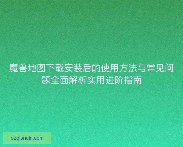 魔兽地图下载安装后的使用方法与常见问题全面解析实用进阶指南 魔兽地图下载安装后的使用方法与常见问题全面解析实用进阶指南